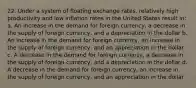 22. Under a system of floating exchange rates, relatively high productivity and low inflation rates in the United States result in: a. An increase in the demand for foreign currency, a decrease in the supply of foreign currency, and a depreciation in the dollar b. An increase in the demand for foreign currency, an increase in the supply of foreign currency, and an appreciation in the dollar c. A decrease in the demand for foreign currency, a decrease in the supply of foreign currency, and a depreciation in the dollar d. A decrease in the demand for foreign currency, an increase in the supply of foreign currency, and an appreciation in the dollar