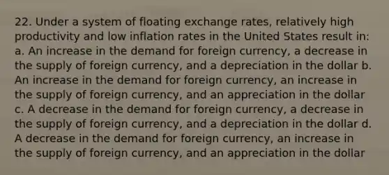 22. Under a system of floating exchange rates, relatively high productivity and low inflation rates in the United States result in: a. An increase in the demand for foreign currency, a decrease in the supply of foreign currency, and a depreciation in the dollar b. An increase in the demand for foreign currency, an increase in the supply of foreign currency, and an appreciation in the dollar c. A decrease in the demand for foreign currency, a decrease in the supply of foreign currency, and a depreciation in the dollar d. A decrease in the demand for foreign currency, an increase in the supply of foreign currency, and an appreciation in the dollar