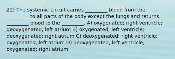 22) The systemic circuit carries _________ blood from the _________ to all parts of the body except the lungs and returns _________ blood to the _________. A) oxygenated; right ventricle; deoxygenated; left atrium B) oxygenated; left ventricle; deoxygenated; right atrium C) deoxygenated; right ventricle; oxygenated; left atrium D) deoxygenated; left ventricle; oxygenated; right atrium