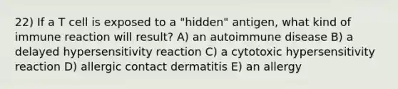 22) If a T cell is exposed to a "hidden" antigen, what kind of immune reaction will result? A) an autoimmune disease B) a delayed hypersensitivity reaction C) a cytotoxic hypersensitivity reaction D) allergic contact dermatitis E) an allergy