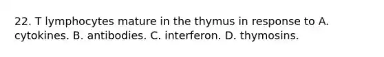 22. T lymphocytes mature in the thymus in response to A. cytokines. B. antibodies. C. interferon. D. thymosins.