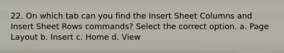 22. On which tab can you find the Insert Sheet Columns and Insert Sheet Rows commands? Select the correct option. a. Page Layout b. Insert c. Home d. View