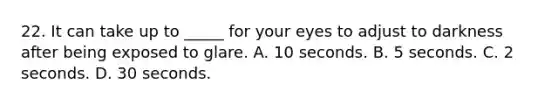 22. It can take up to _____ for your eyes to adjust to darkness after being exposed to glare. A. 10 seconds. B. 5 seconds. C. 2 seconds. D. 30 seconds.