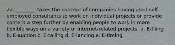 22. ________ takes the concept of companies having used self-employed consultants to work on individual projects or provide content a step further by enabling people to work in more flexible ways on a variety of Internet-related projects. a. E-filing b. E-auction c. E-tailing d. E-lancing e. E-timing