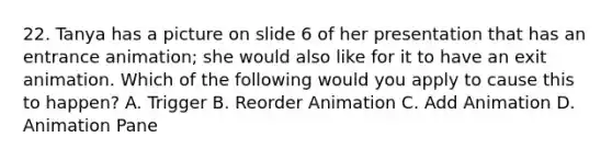 22. Tanya has a picture on slide 6 of her presentation that has an entrance animation; she would also like for it to have an exit animation. Which of the following would you apply to cause this to happen? A. Trigger B. Reorder Animation C. Add Animation D. Animation Pane