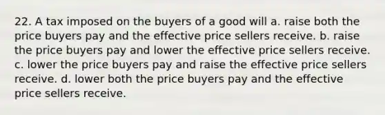 22. A tax imposed on the buyers of a good will a. raise both the price buyers pay and the effective price sellers receive. b. raise the price buyers pay and lower the effective price sellers receive. c. lower the price buyers pay and raise the effective price sellers receive. d. lower both the price buyers pay and the effective price sellers receive.