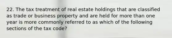 22. The tax treatment of real estate holdings that are classified as trade or business property and are held for more than one year is more commonly referred to as which of the following sections of the tax code?