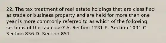 22. The tax treatment of real estate holdings that are classified as trade or business property and are held for more than one year is more commonly referred to as which of the following sections of the tax code? A. Section 1231 B. Section 1031 C. Section 856 D. Section 851