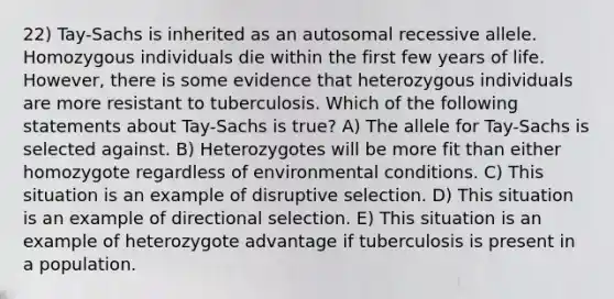 22) Tay-Sachs is inherited as an autosomal recessive allele. Homozygous individuals die within the first few years of life. However, there is some evidence that heterozygous individuals are more resistant to tuberculosis. Which of the following statements about Tay-Sachs is true? A) <a href='https://www.questionai.com/knowledge/kAL0udV9XV-the-all' class='anchor-knowledge'>the all</a>ele for Tay-Sachs is selected against. B) Heterozygotes will be more fit than either homozygote regardless of environmental conditions. C) This situation is an example of disruptive selection. D) This situation is an example of directional selection. E) This situation is an example of heterozygote advantage if tuberculosis is present in a population.