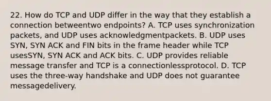 22. How do TCP and UDP differ in the way that they establish a connection betweentwo endpoints? A. TCP uses synchronization packets, and UDP uses acknowledgmentpackets. B. UDP uses SYN, SYN ACK and FIN bits in the frame header while TCP usesSYN, SYN ACK and ACK bits. C. UDP provides reliable message transfer and TCP is a connectionlessprotocol. D. TCP uses the three-way handshake and UDP does not guarantee messagedelivery.