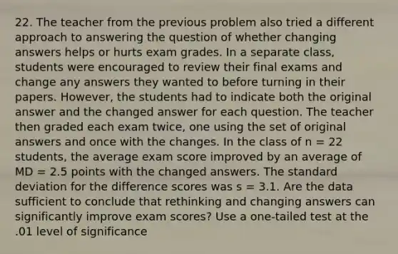 22. The teacher from the previous problem also tried a different approach to answering the question of whether changing answers helps or hurts exam grades. In a separate class, students were encouraged to review their final exams and change any answers they wanted to before turning in their papers. However, the students had to indicate both the original answer and the changed answer for each question. The teacher then graded each exam twice, one using the set of original answers and once with the changes. In the class of n = 22 students, the average exam score improved by an average of MD = 2.5 points with the changed answers. The standard deviation for the difference scores was s = 3.1. Are the data sufficient to conclude that rethinking and changing answers can significantly improve exam scores? Use a one-tailed test at the .01 level of significance