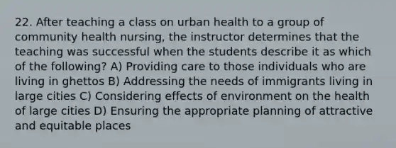 22. After teaching a class on urban health to a group of community health nursing, the instructor determines that the teaching was successful when the students describe it as which of the following? A) Providing care to those individuals who are living in ghettos B) Addressing the needs of immigrants living in large cities C) Considering effects of environment on the health of large cities D) Ensuring the appropriate planning of attractive and equitable places