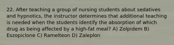 22. After teaching a group of nursing students about sedatives and hypnotics, the instructor determines that additional teaching is needed when the students identify the absorption of which drug as being affected by a high-fat meal? A) Zolpidem B) Eszopiclone C) Ramelteon D) Zaleplon