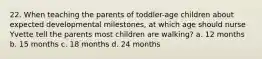 22. When teaching the parents of toddler-age children about expected developmental milestones, at which age should nurse Yvette tell the parents most children are walking? a. 12 months b. 15 months c. 18 months d. 24 months