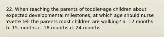 22. When teaching the parents of toddler-age children about expected developmental milestones, at which age should nurse Yvette tell the parents most children are walking? a. 12 months b. 15 months c. 18 months d. 24 months