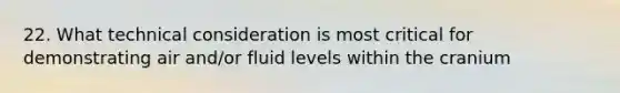 22. What technical consideration is most critical for demonstrating air and/or fluid levels within the cranium