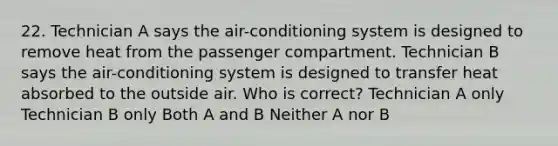 22. Technician A says the air-conditioning system is designed to remove heat from the passenger compartment. Technician B says the air-conditioning system is designed to transfer heat absorbed to the outside air. Who is correct? Technician A only Technician B only Both A and B Neither A nor B