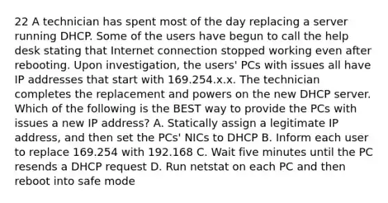 22 A technician has spent most of the day replacing a server running DHCP. Some of the users have begun to call the help desk stating that Internet connection stopped working even after rebooting. Upon investigation, the users' PCs with issues all have IP addresses that start with 169.254.x.x. The technician completes the replacement and powers on the new DHCP server. Which of the following is the BEST way to provide the PCs with issues a new IP address? A. Statically assign a legitimate IP address, and then set the PCs' NICs to DHCP B. Inform each user to replace 169.254 with 192.168 C. Wait five minutes until the PC resends a DHCP request D. Run netstat on each PC and then reboot into safe mode