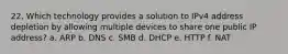 22. Which technology provides a solution to IPv4 address depletion by allowing multiple devices to share one public IP address? a. ARP b. DNS c. SMB d. DHCP e. HTTP f. NAT