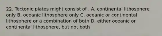 22. Tectonic plates might consist of . A. continental lithosphere only B. oceanic lithosphere only C. oceanic or continental lithosphere or a combination of both D. either oceanic or continental lithosphere, but not both