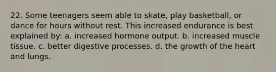 22. Some teenagers seem able to skate, play basketball, or dance for hours without rest. This increased endurance is best explained by: a. increased hormone output. b. increased muscle tissue. c. better digestive processes. d. the growth of the heart and lungs.