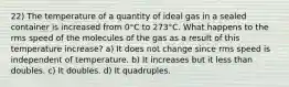 22) The temperature of a quantity of ideal gas in a sealed container is increased from 0°C to 273°C. What happens to the rms speed of the molecules of the gas as a result of this temperature increase? a) It does not change since rms speed is independent of temperature. b) It increases but it less than doubles. c) It doubles. d) It quadruples.