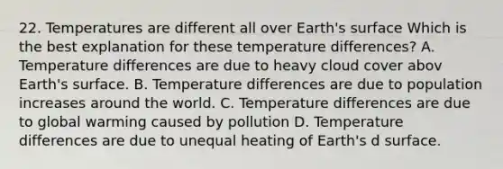 22. Temperatures are different all over Earth's surface Which is the best explanation for these temperature differences? A. Temperature differences are due to heavy cloud cover abov Earth's surface. B. Temperature differences are due to population increases around the world. C. Temperature differences are due to global warming caused by pollution D. Temperature differences are due to unequal heating of Earth's d surface.