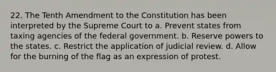 22. The Tenth Amendment to the Constitution has been interpreted by the Supreme Court to a. Prevent states from taxing agencies of the federal government. b. Reserve powers to the states. c. Restrict the application of judicial review. d. Allow for the burning of the flag as an expression of protest.