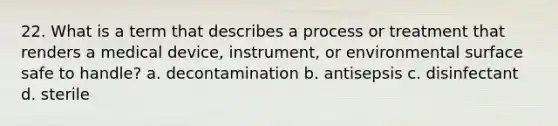 22. What is a term that describes a process or treatment that renders a medical device, instrument, or environmental surface safe to handle? a. decontamination b. antisepsis c. disinfectant d. sterile