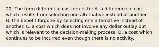 22. The term differential cost refers to: A. a difference in cost which results from selecting one alternative instead of another. B. the benefit forgone by selecting one alternative instead of another. C. a cost which does not involve any dollar outlay but which is relevant to the decision-making process. D. a cost which continues to be incurred even though there is no activity.