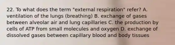 22. To what does the term "external respiration" refer? A. ventilation of the lungs (breathing) B. exchange of gases between alveolar air and lung capillaries C. the production by cells of ATP from small molecules and oxygen D. exchange of dissolved gases between capillary blood and body tissues