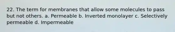 22. The term for membranes that allow some molecules to pass but not others. a. Permeable b. Inverted monolayer c. Selectively permeable d. Impermeable