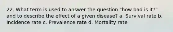 22. What term is used to answer the question "how bad is it?" and to describe the effect of a given disease? a. Survival rate b. Incidence rate c. Prevalence rate d. Mortality rate