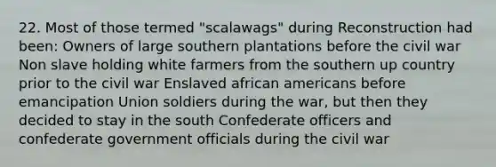 22. Most of those termed "scalawags" during Reconstruction had been: Owners of large southern plantations before the civil war Non slave holding white farmers from the southern up country prior to the civil war Enslaved <a href='https://www.questionai.com/knowledge/kktT1tbvGH-african-americans' class='anchor-knowledge'>african americans</a> before emancipation Union soldiers during the war, but then they decided to stay in the south Confederate officers and confederate government officials during the civil war