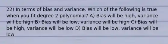 22) In terms of bias and variance. Which of the following is true when you fit degree 2 polynomial? A) Bias will be high, variance will be high B) Bias will be low, variance will be high C) Bias will be high, variance will be low D) Bias will be low, variance will be low