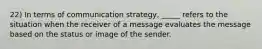 22) In terms of communication strategy, _____ refers to the situation when the receiver of a message evaluates the message based on the status or image of the sender.