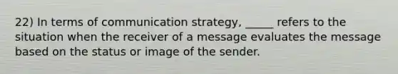 22) In terms of communication strategy, _____ refers to the situation when the receiver of a message evaluates the message based on the status or image of the sender.