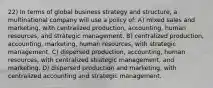 22) In terms of global business strategy and structure, a multinational company will use a policy of: A) mixed sales and marketing, with centralized production, accounting, human resources, and strategic management. B) centralized production, accounting, marketing, human resources, with strategic management. C) dispersed production, accounting, human resources, with centralized strategic management, and marketing. D) dispersed production and marketing, with centralized accounting and strategic management.