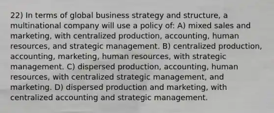 22) In terms of global business strategy and structure, a multinational company will use a policy of: A) mixed sales and marketing, with centralized production, accounting, human resources, and strategic management. B) centralized production, accounting, marketing, human resources, with strategic management. C) dispersed production, accounting, human resources, with centralized strategic management, and marketing. D) dispersed production and marketing, with centralized accounting and strategic management.