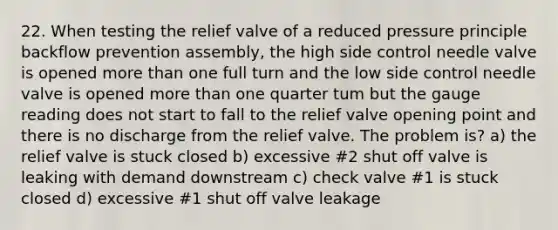 22. When testing the relief valve of a reduced pressure principle backflow prevention assembly, the high side control needle valve is opened more than one full turn and the low side control needle valve is opened more than one quarter tum but the gauge reading does not start to fall to the relief valve opening point and there is no discharge from the relief valve. The problem is? a) the relief valve is stuck closed b) excessive #2 shut off valve is leaking with demand downstream c) check valve #1 is stuck closed d) excessive #1 shut off valve leakage