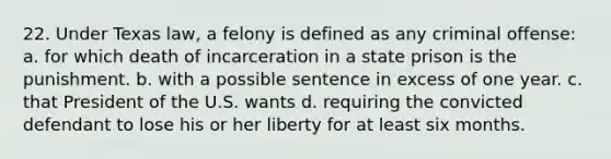 22. Under Texas law, a felony is defined as any criminal offense: a. for which death of incarceration in a state prison is the punishment. b. with a possible sentence in excess of one year. c. that President of the U.S. wants d. requiring the convicted defendant to lose his or her liberty for at least six months.