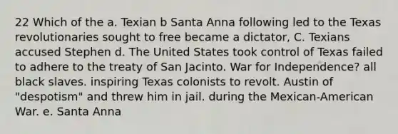 22 Which of the a. Texian b Santa Anna following led to the Texas revolutionaries sought to free became a dictator, C. Texians accused Stephen d. The United States took control of Texas failed to adhere to the treaty of San Jacinto. War for Independence? all black slaves. inspiring Texas colonists to revolt. Austin of "despotism" and threw him in jail. during the Mexican-American War. e. Santa Anna