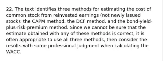 22. The text identifies three methods for estimating the cost of common stock from reinvested earnings (not newly issued stock): the CAPM method, the DCF method, and the bond-yield-plus-risk-premium method. Since we cannot be sure that the estimate obtained with any of these methods is correct, it is often appropriate to use all three methods, then consider the results with some professional judgment when calculating the WACC.