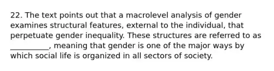 22. The text points out that a macrolevel analysis of gender examines structural features, external to the individual, that perpetuate gender inequality. These structures are referred to as __________, meaning that gender is one of the major ways by which social life is organized in all sectors of society.