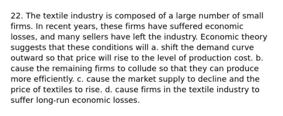 22. The textile industry is composed of a large number of small firms. In recent years, these firms have suffered economic losses, and many sellers have left the industry. Economic theory suggests that these conditions will a. shift the demand curve outward so that price will rise to the level of production cost. b. cause the remaining firms to collude so that they can produce more efficiently. c. cause the market supply to decline and the price of textiles to rise. d. cause firms in the textile industry to suffer long-run economic losses.