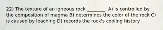 22) The texture of an igneous rock ________. A) is controlled by the composition of magma B) determines the color of the rock C) is caused by leaching D) records the rock's cooling history