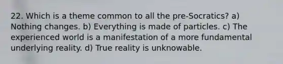 22. Which is a theme common to all the pre-Socratics? a) Nothing changes. b) Everything is made of particles. c) The experienced world is a manifestation of a more fundamental underlying reality. d) True reality is unknowable.