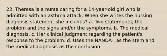 22. Theresa is a nurse caring for a 14-year-old girl who is admitted with an asthma attack. When she writes the nursing diagnosis statement she includes? a. Two statements; the problem and the signs and/or the symptoms. b. The medical diagnosis. c. Her clinical judgment regarding the patient's response to the problem. d. Uses the NANDA-I as the stem and the medical diagnosis as the conclusion.