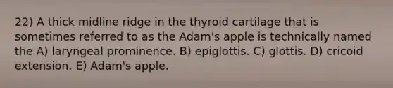 22) A thick midline ridge in the thyroid cartilage that is sometimes referred to as the Adam's apple is technically named the A) laryngeal prominence. B) epiglottis. C) glottis. D) cricoid extension. E) Adam's apple.