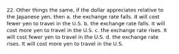 22. Other things the same, if the dollar appreciates relative to the Japanese yen, then a. the exchange rate falls. It will cost fewer yen to travel in the U.S. b. the exchange rate falls. It will cost more yen to travel in the U.S. c. the exchange rate rises. It will cost fewer yen to travel in the U.S. d. the exchange rate rises. It will cost more yen to travel in the U.S.